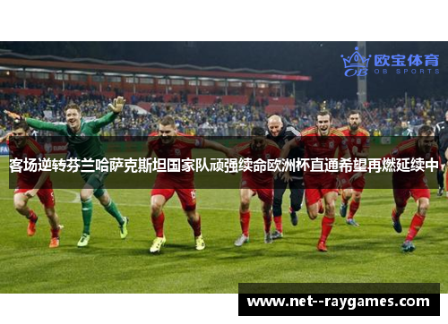 客场逆转芬兰哈萨克斯坦国家队顽强续命欧洲杯直通希望再燃延续中 客场逆转芬兰哈萨克斯坦国家队顽强续命欧洲杯直通希望再燃延续中