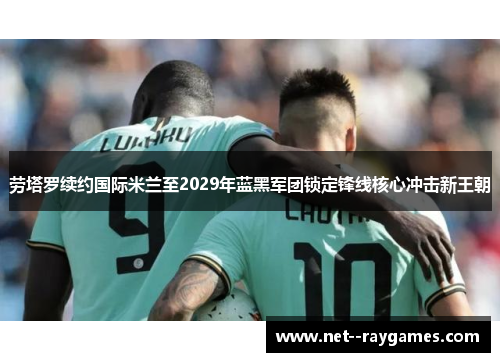 劳塔罗续约国际米兰至2029年蓝黑军团锁定锋线核心冲击新王朝 劳塔罗续约国际米兰至2029年蓝黑军团锁定锋线核心冲击新王朝