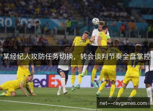 某经纪人攻防任务切换,转会谈判节奏全盘掌控 某经纪人攻防任务切换,转会谈判节奏全盘掌控